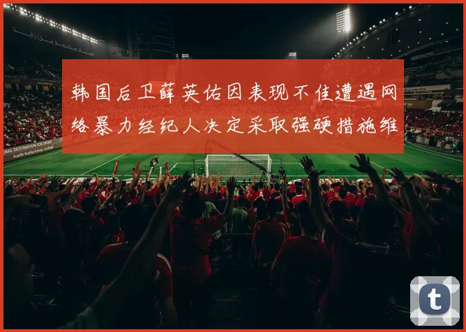 韩国后卫薛英佑因表现不佳遭遇网络暴力经纪人决定采取强硬措施维护权益