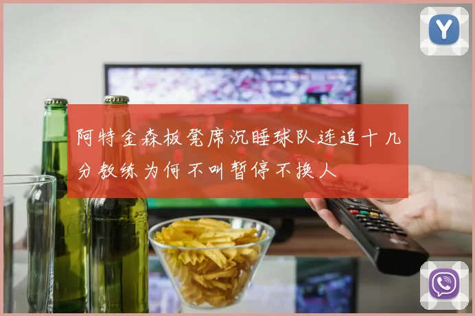 阿特金森板凳席沉睡球队连追十几分教练为何不叫暂停不换人