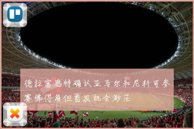 德拉富恩特确认亚马尔和尼科可参赛佛得角但首发机会渺茫