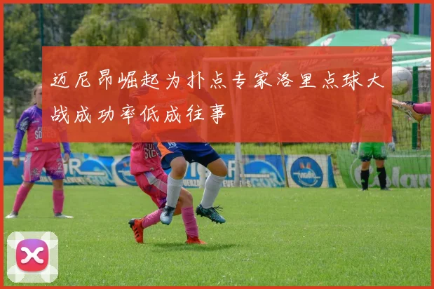 迈尼昂崛起为扑点专家洛里点球大战成功率低成往事