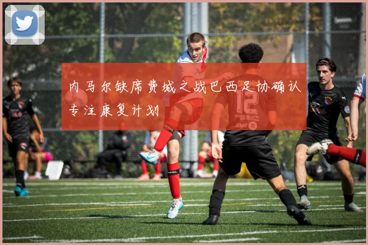 内马尔缺席费城之战巴西足协确认专注康复计划