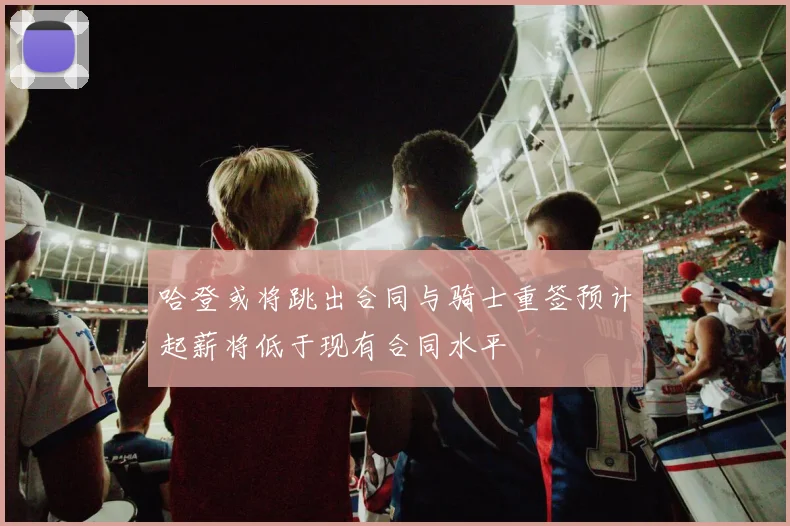 哈登或将跳出合同与骑士重签预计起薪将低于现有合同水平