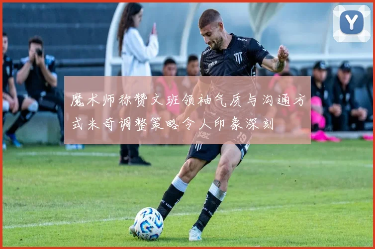 魔术师称赞文班领袖气质与沟通方式米奇调整策略令人印象深刻