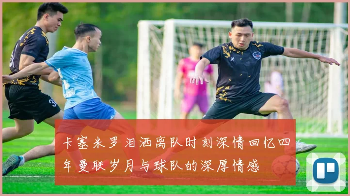 卡塞米罗泪洒离队时刻深情回忆四年曼联岁月与球队的深厚情感
