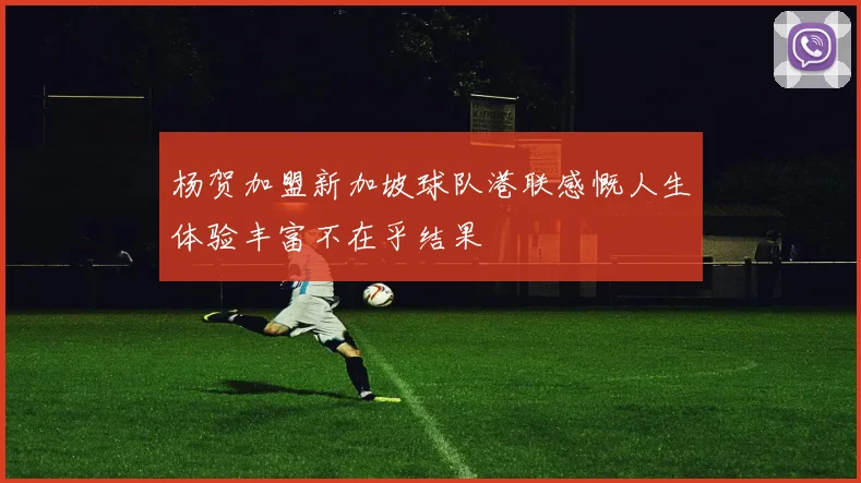 杨贺加盟新加坡球队港联感慨人生体验丰富不在乎结果