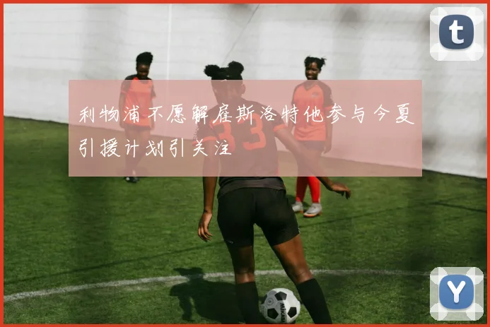利物浦不愿解雇斯洛特他参与今夏引援计划引关注