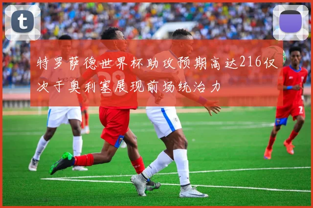 特罗萨德世界杯助攻预期高达216仅次于奥利塞展现前场统治力