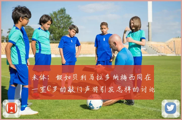 米体：假如贝利马拉多纳梅西同在一室C罗的敲门声将引发怎样的讨论