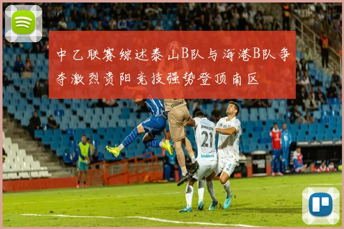 中乙联赛综述泰山B队与海港B队争夺激烈贵阳竞技强势登顶南区