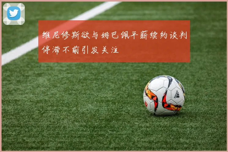 维尼修斯欲与姆巴佩平薪续约谈判停滞不前引发关注