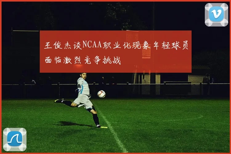 王俊杰谈NCAA职业化现象年轻球员面临激烈竞争挑战