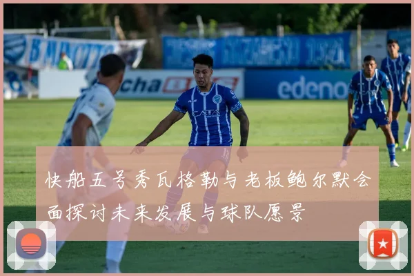 快船五号秀瓦格勒与老板鲍尔默会面探讨未来发展与球队愿景
