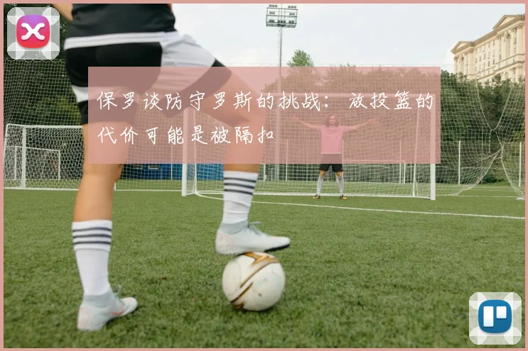 保罗谈防守罗斯的挑战：放投篮的代价可能是被隔扣