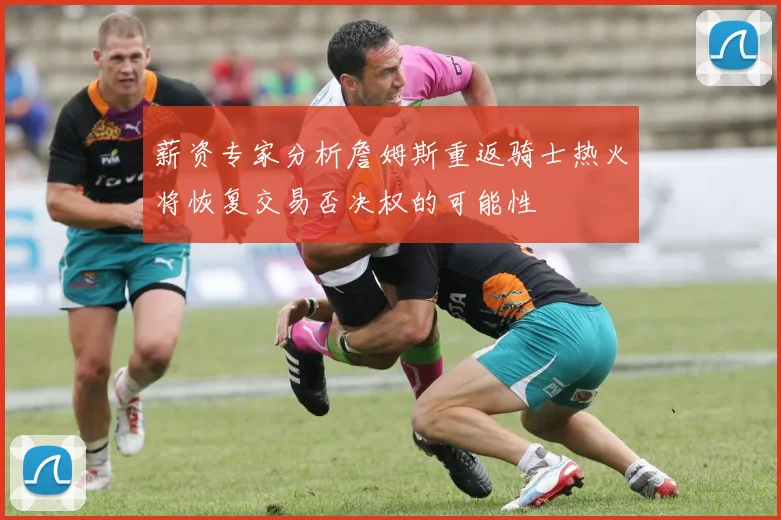 薪资专家分析詹姆斯重返骑士热火将恢复交易否决权的可能性