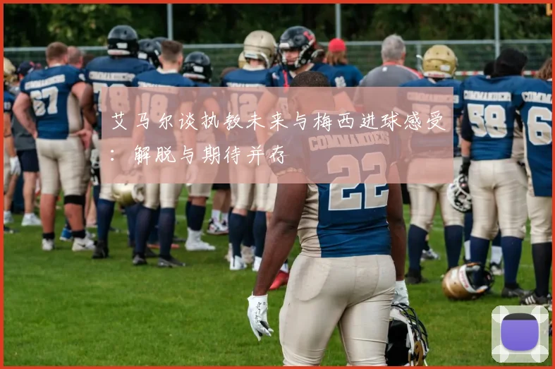 艾马尔谈执教未来与梅西进球感受：解脱与期待并存