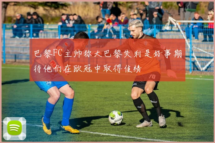 巴黎FC主帅称大巴黎失利是好事期待他们在欧冠中取得佳绩