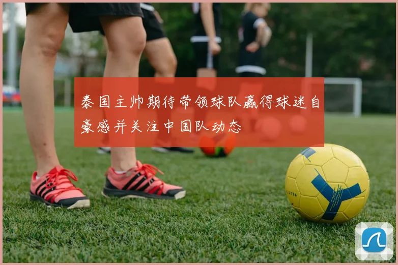 泰国主帅期待带领球队赢得球迷自豪感并关注中国队动态