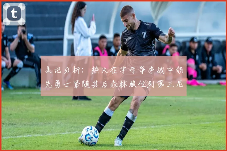 美记分析：热火在字母争夺战中领先勇士紧随其后森林狼位列第三尼克斯处于最后位置