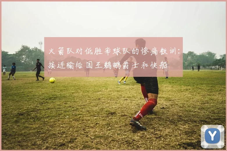 火箭队对低胜率球队的惨痛教训：接连输给国王鹈鹕爵士和快船