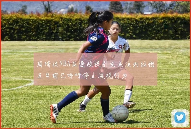 周琦谈NBA亚裔歧视引发关注利拉德五年前已呼吁停止歧视行为
