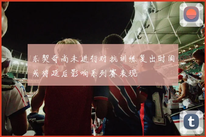 东契奇尚未进行对抗训练复出时间或将延后影响系列赛表现