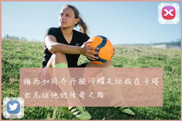 梅西如同乔丹般闪耀足坛我在卡塔尔见证他的传奇之路